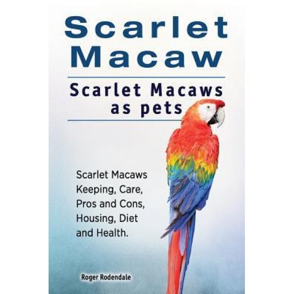 Scarlet Macaw. Scarlet Macaws as Pets. Scarlet Macaws Keeping, Care, Pros and Cons, Housing, Diet and Health., Roger Rodendale (Author)