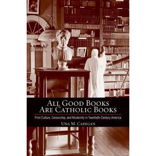 All Good Books Are Catholic Books: Print Culture, Censorship, and Modernity in Twentieth-Century America, Una M. Cadegan (Author)