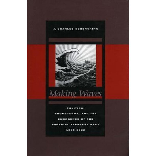 Making Waves: Politics, Propaganda, and the Emergence of the Imperial Japanese Navy, 1868-1922, J. Charles Schencking (Author)
