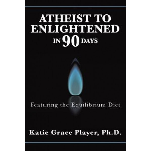 Atheist to Enlightened in 90 Days: Featuring the Equilibrium Diet, Ph. D. Katie Grace Player (Author)