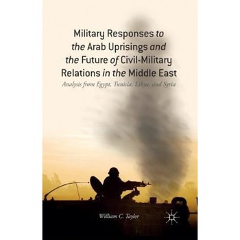 Military Responses to the Arab Uprisings and the Future of Civil-Military Relations in the Middle East: Analysis from Egypt, Tunisia, Libya, and Syria, W. Taylor (Author) Military Responses to the Arab Uprisings and the Future of Civil-Military Relations in the Middle East: Analysis from Egypt, Tunisia, Libya, and Syria, W. Taylor (Author)