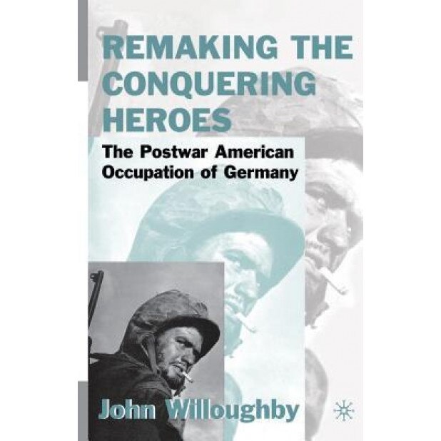 Remaking the Conquering Heroes: The Social and Geopolitical Impact of the Post-War American Occupation of Germany, J. Willoughby (Author)