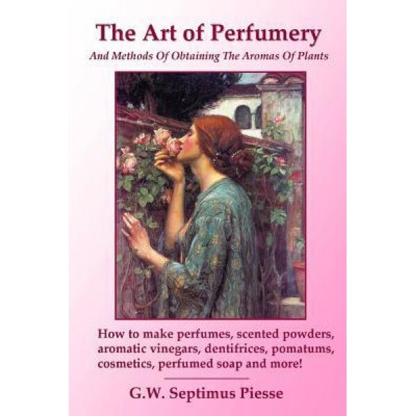 The Art of Perfumery and Methods of Obtaining the Aromas of Plants: How to Make Perfumes, Scented Powders, Aromatic Vinegars, Dentifrices, Pomatums, C, G. W. Septimus Piesse (Author)