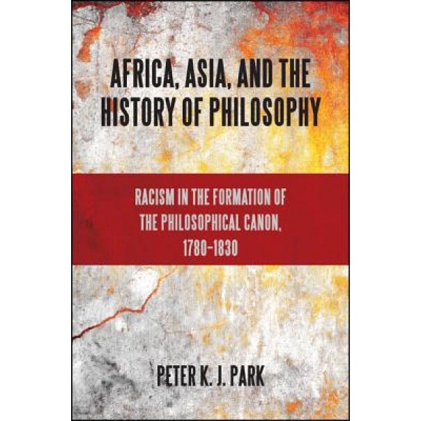 Africa, Asia, and the History of Philosophy: Racism in the Formation of the Philosophical Canon, 1780-1830, Peter K. J. Park (Author)