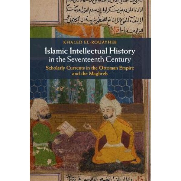 Islamic Intellectual History in the Seventeenth Century: Scholarly Currents in the Ottoman Empire and the Maghreb, Khaled El-Rouayheb (Author)
