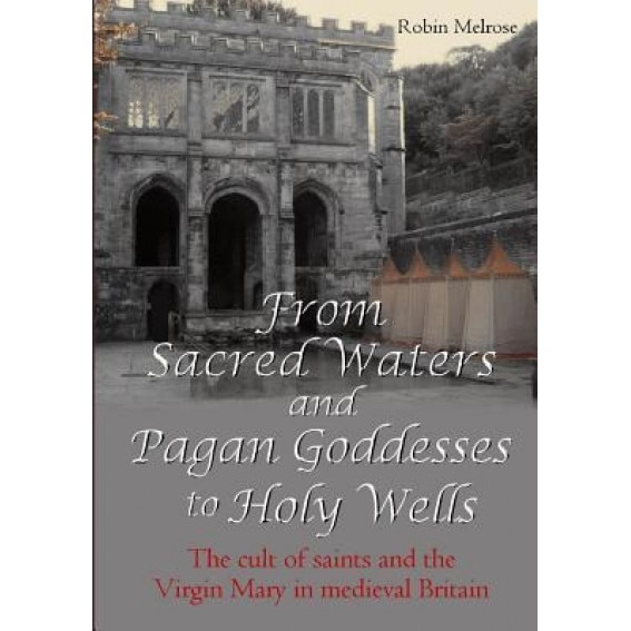 From Sacred Waters and Pagan Goddesses to Holy Wells: The Cult of Saints and the Virgin Mary in Medieval Britain, Robin Melrose (Author)