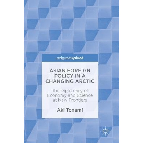 Asian Foreign Policy in a Changing Arctic: The Diplomacy of Economy and Science at New Frontiers, Aki Tonami (Author)