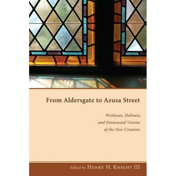 From Aldersgate to Azusa Street: Wesleyan, Holiness, and Pentecostal Visions of the New Creation, Henry H., III Knight (Editor)