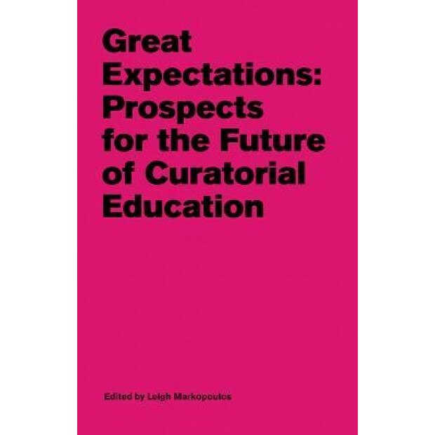 Great Expectations: Prospects for the Future of Curatorial Education, Leigh Markopoulos (Editor)