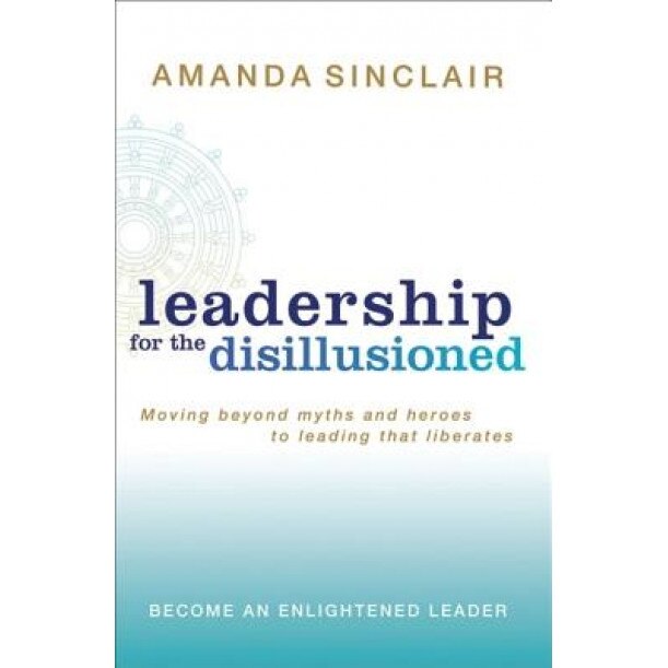 Leadership for the Disillusioned: Moving Beyond Myths and Heroes to Leading That Liberates, Amanda Sinclair (Author)