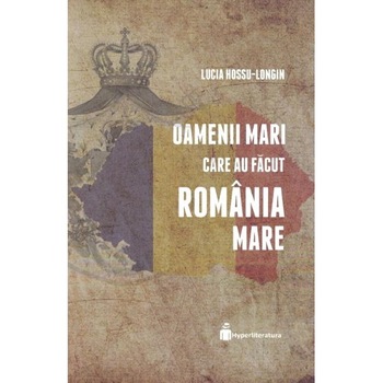 Oamenii mari care au facut Romania Mare - Lucia Hossu-Longin Oamenii mari care au facut Romania Mare - Lucia Hossu-Longin