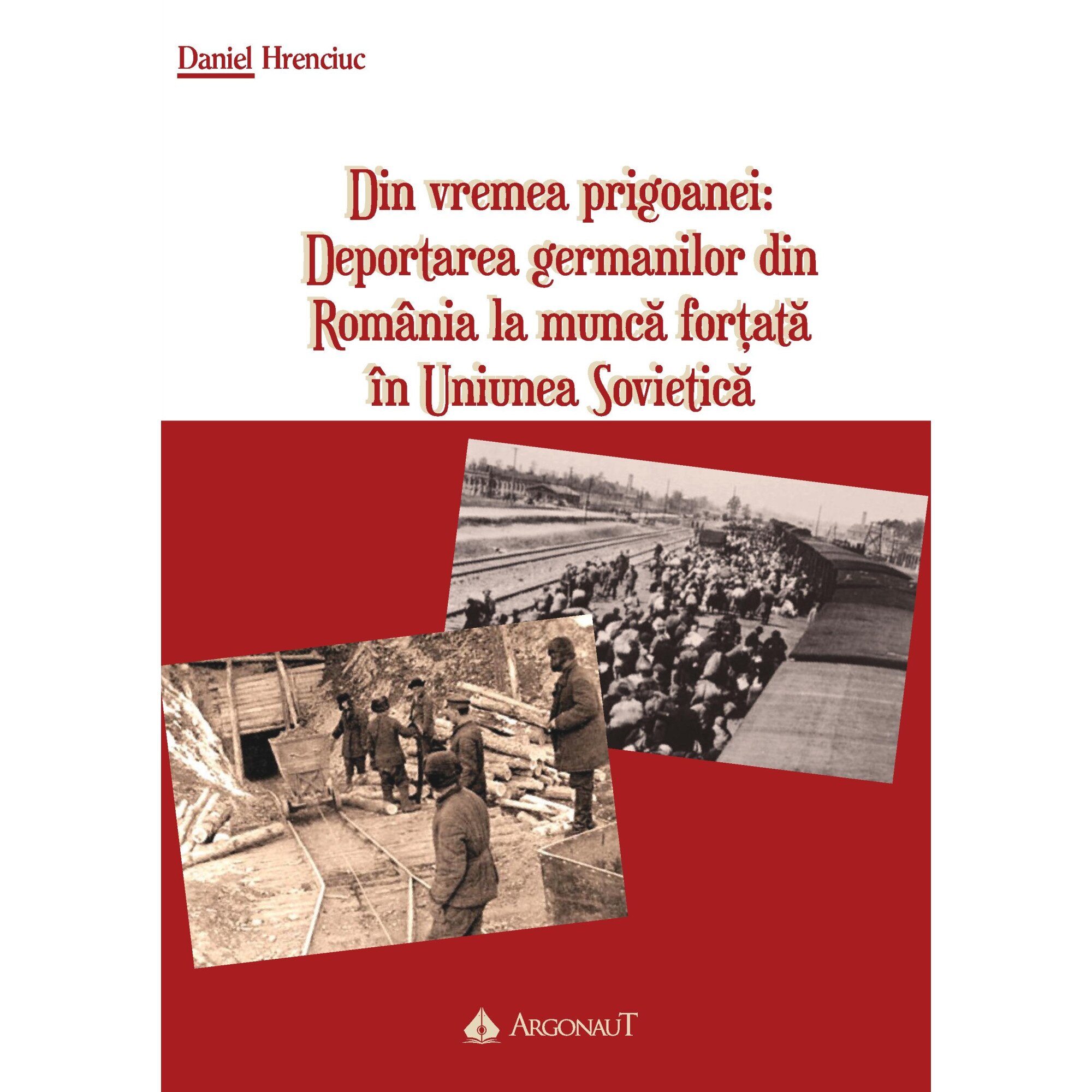 Din vremea prigoanei: Deportarea germanilor din Romania la munca fortata in Uniunea Sovietica - Daniel Hrenciuc (Argonaut)