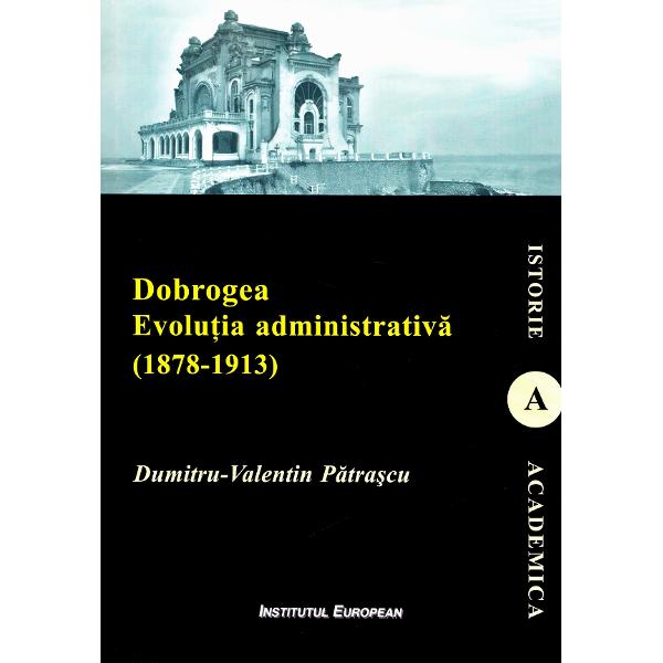 Dobrogea. Evolutia administrativa (1878-1913) - Dumitru-Valentin Patrascu