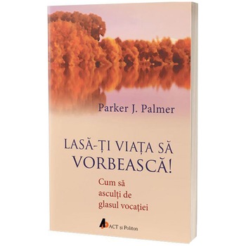 Lasa-ti viata sa vorbeasca! Cum sa asculti de glasul vocatiei., Parker J. Palmer Lasa-ti viata sa vorbeasca! Cum sa asculti de glasul vocatiei., Parker J. Palmer