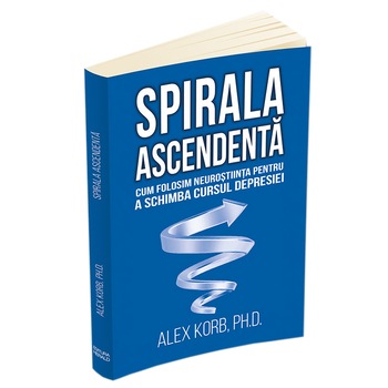 Spirala ascendenta - Cum folosim neurostiinta pentru a schimba cursul depresiei, Alex Korb Spirala ascendenta - Cum folosim neurostiinta pentru a schimba cursul depresiei, Alex Korb