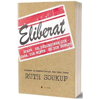 Eliberat. Scapa de dezordinea din casa, din minte si din suflet - Ruth Soukup Eliberat. Scapa de dezordinea din casa, din minte si din suflet - Ruth Soukup