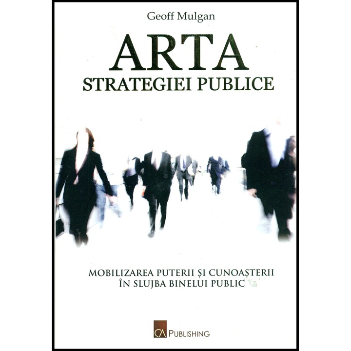 Arta strategiei publice - Mobilizarea puterii si cunoasterii in slujba binelui public - Geoff Mulgan