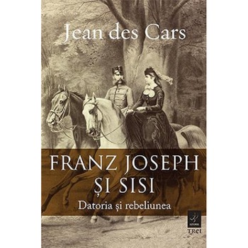 Franz Joseph si Sisi. Datoria si rebeliunea, Jean Des Cars Franz Joseph si Sisi. Datoria si rebeliunea, Jean Des Cars