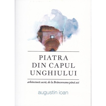Piatra din capul unghiului - arhitectura sacra, de la Brancoveanu pana azi - Augustin Ioan Piatra din capul unghiului - arhitectura sacra, de la Brancoveanu pana azi - Augustin Ioan