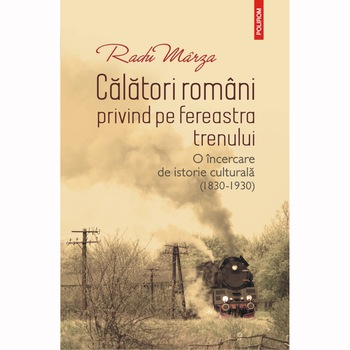 Calatori romani privind pe fereastra trenului. O incercare de istorie culturala (1830-1930), Radu Marza Calatori romani privind pe fereastra trenului. O incercare de istorie culturala (1830-1930), Radu Marza