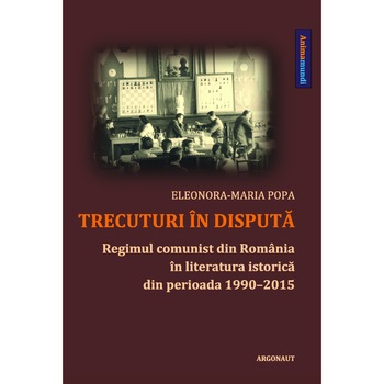 Trecuturi in disputa - regimul comunist din Romania in literatura istorica din perioada 1990-2015 Trecuturi in disputa - regimul comunist din Romania in literatura istorica din perioada 1990-2015