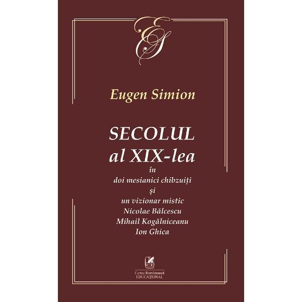 Secolul al XIX-lea in doi mesianici si un vizionar mistic. Nicolae Balcescu, Mihail Kogarniceanu, Ion Ghica - Eugen Simion