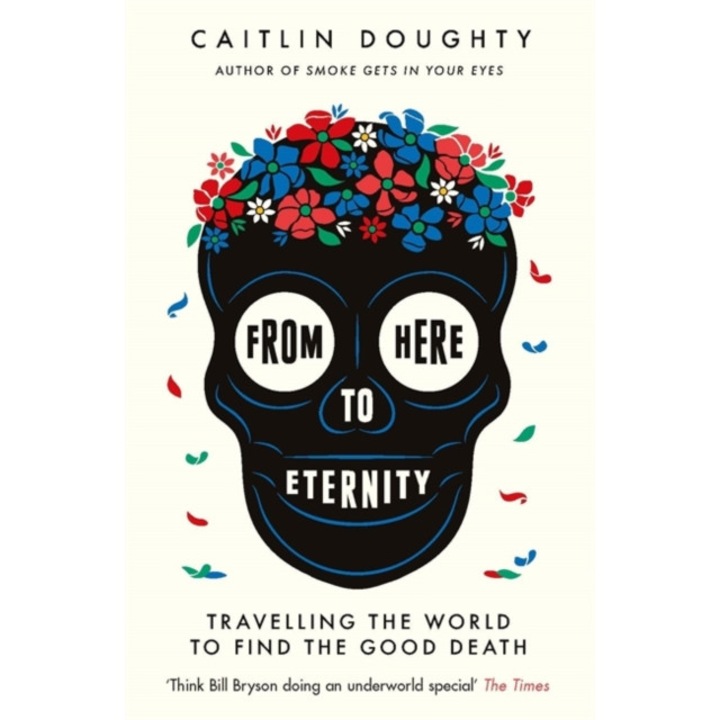 From Here to Eternity Travelling the World to Find the Good Death, Doughty Caitlin