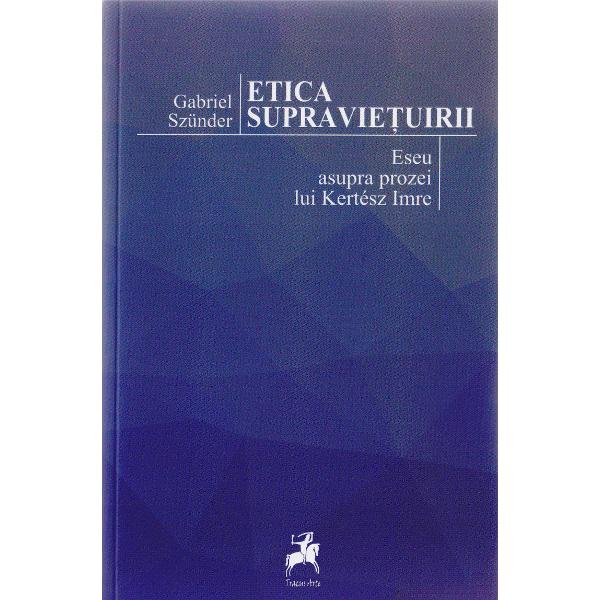 Etica supravietuirii. Eseu asupra prozei lui Kertesz Imre - Gabriel Szunder