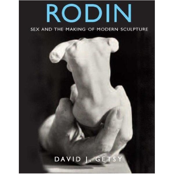Rodin: Sex and the Making of Modern Sculpture, David J Getsy