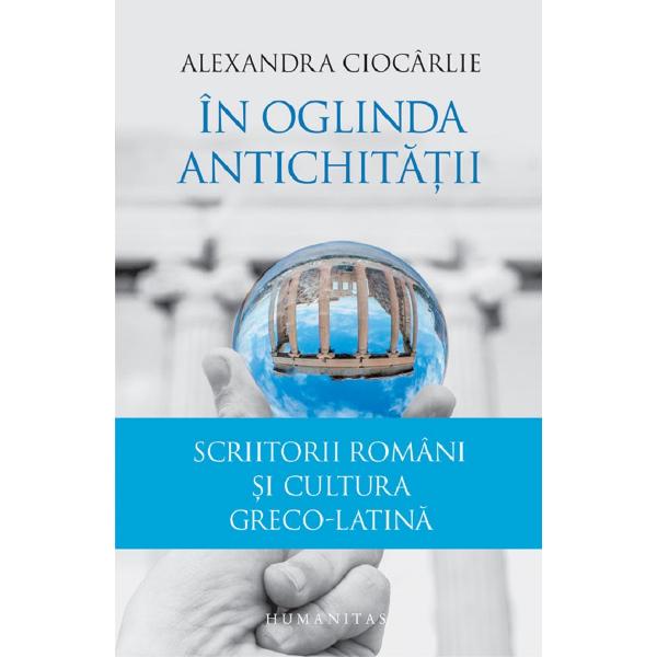 In oglinda Antichitatii. Scriitorii romani si cultura greco-latina - Alexandra Ciocarlie