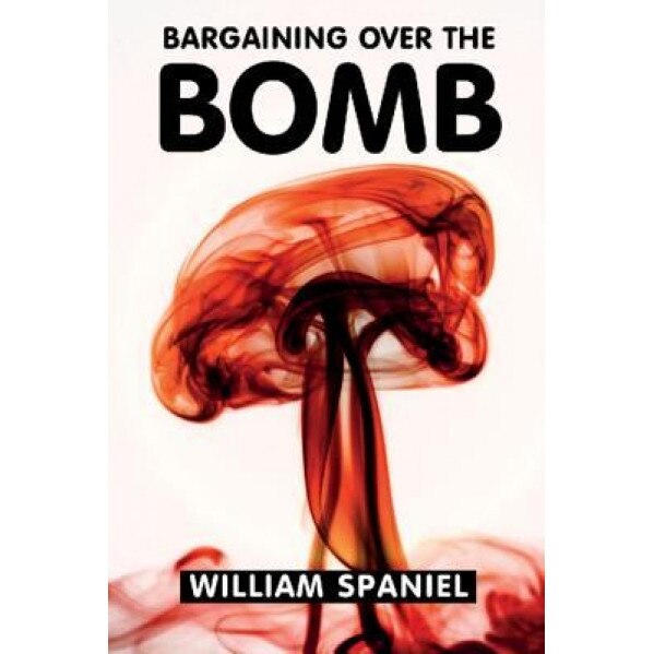 Bargaining Over the Bomb: The Successes and Failures of Nuclear Negotiations, William Spaniel (Author)