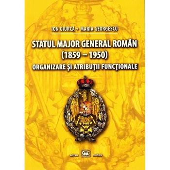 Statul Major General Roman (1859-1950). Organizare si atributii functionale - Ion Giurca Statul Major General Roman (1859-1950). Organizare si atributii functionale - Ion Giurca