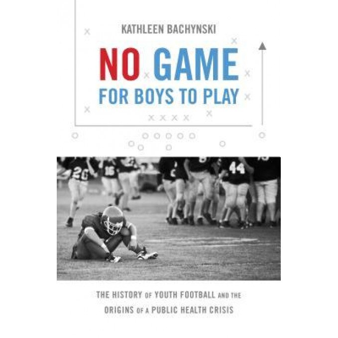 No Game for Boys to Play: The History of Youth Football and the Origins of a Public Health Crisis, Kathleen Bachynski (Author)