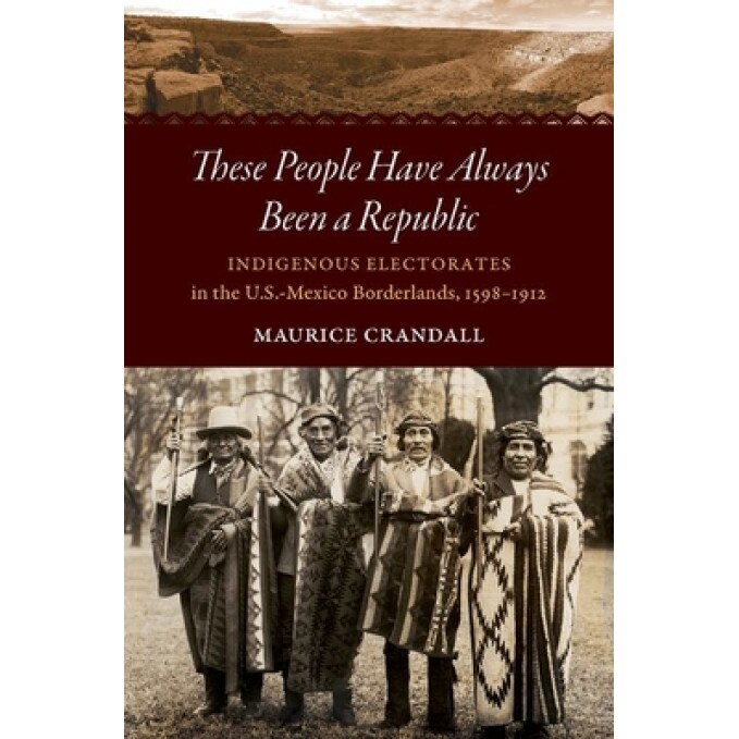 These People Have Always Been a Republic: Indigenous Electorates in the U.S.-Mexico Borderlands, 1598-1912, Maurice S. Crandall (Author)