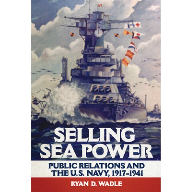 Selling Sea Power: Public Relations and the U.S. Navy, 1917-1941, Ryan D. Wadle (Author)