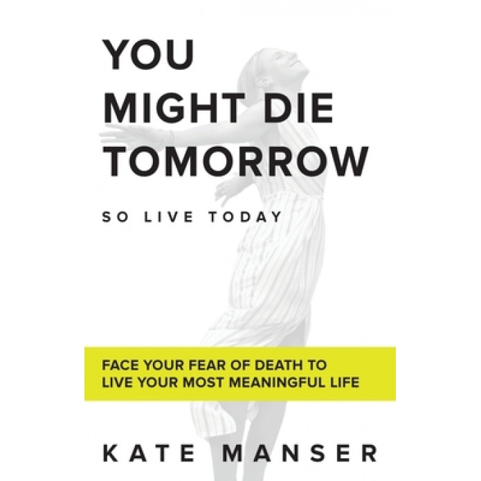 You Might Die Tomorrow: Face Your Fear of Death to Live Your Most Meaningful Life, Kate Manser (Author)