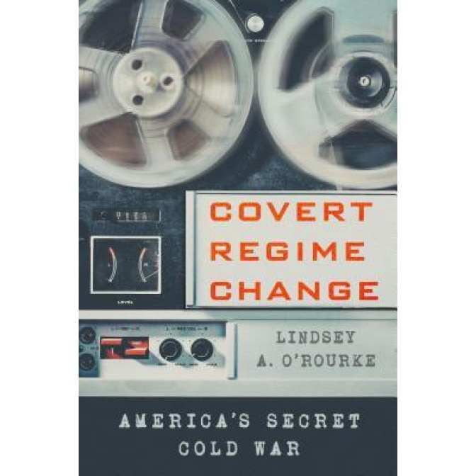 Covert Regime Change: America's Secret Cold War, Lindsey A. O'Rourke (Author)
