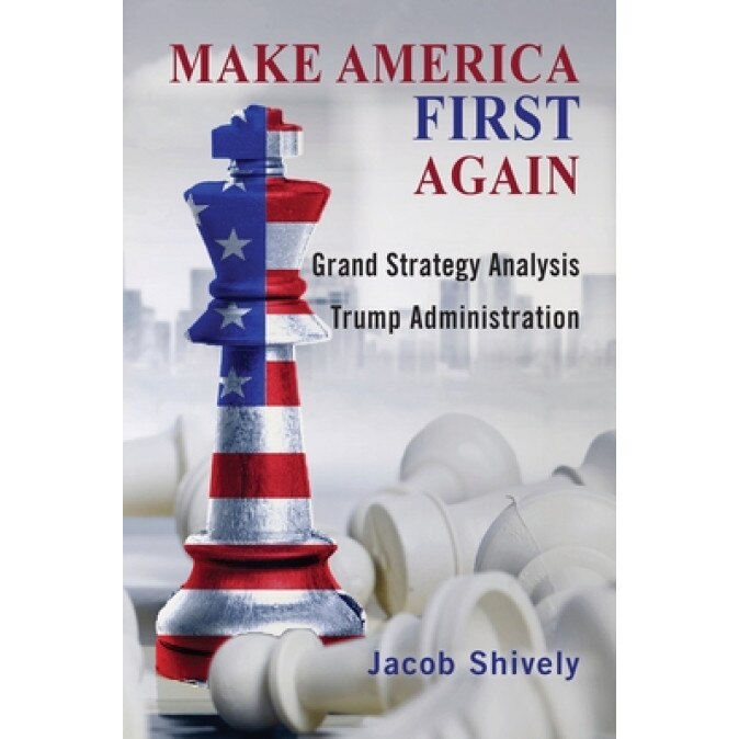 Make America First Again: Grand Strategy Analysis and the Trump Administration, Jacob Shively (Author)