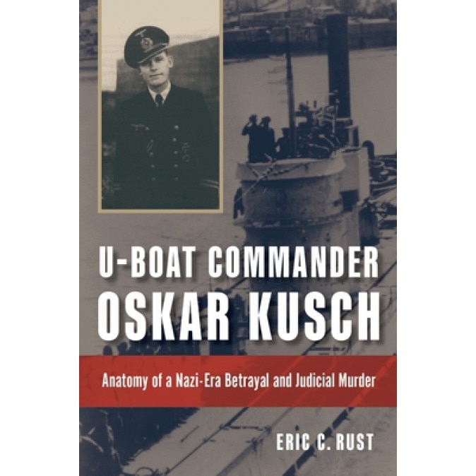 U-Boat Commander Oskar Kusch: Anatomy of a Nazi-Era Betrayal and Judicial Murder, Eric C. Rust (Author)