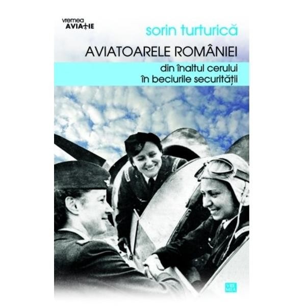 Aviatoarele Romaniei. Din inaltul cerului - in beciurile Securitatii - Sorin Turturica