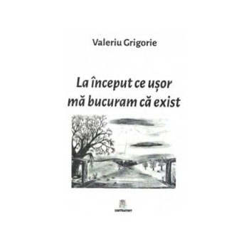 La inceput ce usor ma bucuram ca exist, Valeriu Grigorie La inceput ce usor ma bucuram ca exist, Valeriu Grigorie