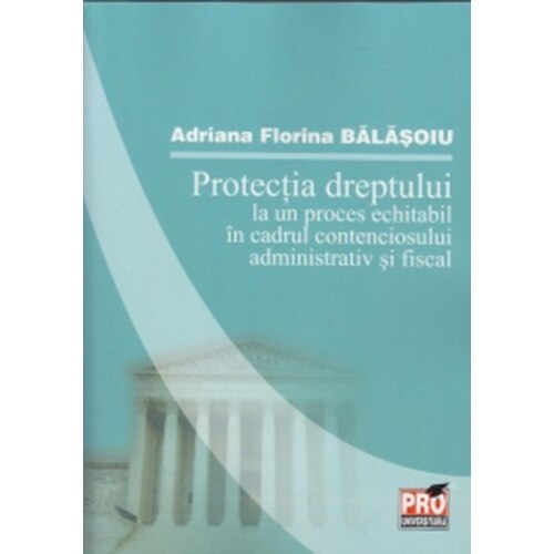 Protectia dreptului la un proces echitabil in cadrul contenciosului administrativ si fiscal - Adriana Florina Balasoiu