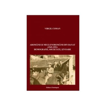 Aromanii si meglenoromanii din Banat (1945-1951). Demografie, societate, izvoare, Virgil Coman Aromanii si meglenoromanii din Banat (1945-1951). Demografie, societate, izvoare, Virgil Coman