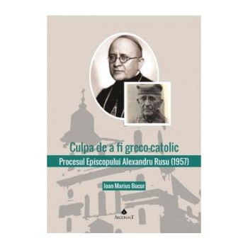 Culpa de a fi greco-catolic. Procesul Episcopului Alexandru Rusu (1957). Documente, Ioan Marius Bucur Culpa de a fi greco-catolic. Procesul Episcopului Alexandru Rusu (1957). Documente, Ioan Marius Bucur