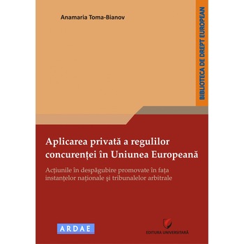 Aplicarea privata a regulilor concurentei in Uniunea Europeana Actiunile in despagubire promovate in fata instantelor nationale si tribunalelor arbitrale - Anamaria TomaBianov Aplicarea privata a regulilor concurentei in Uniunea Europeana Actiunile in despagubire promovate in fata instantelor nationale si tribunalelor arbitrale - Anamaria TomaBianov
