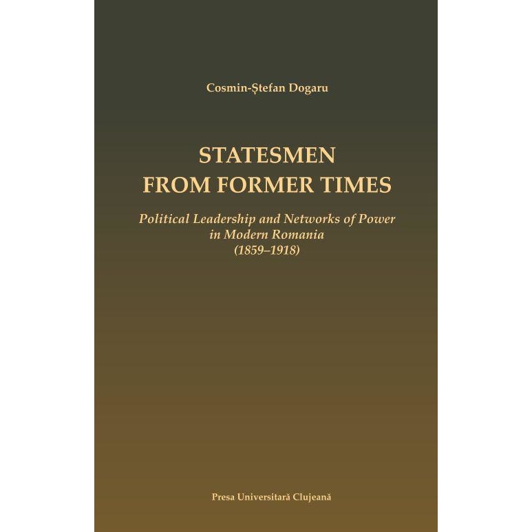 Statesmen from Former Times. Political Leadership and Networks of Power in Modern Romania (1859-1918), Cosmin Stefan Dogaru