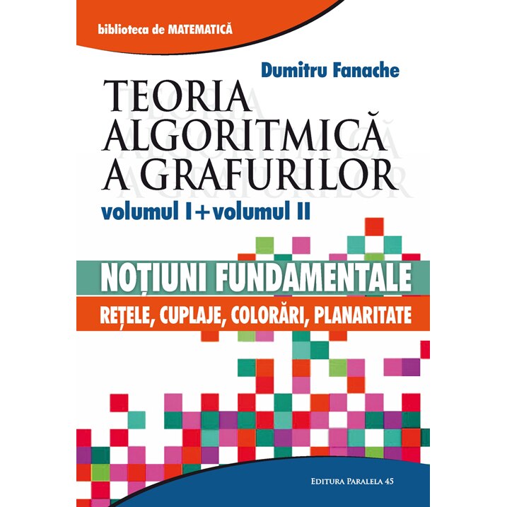 Teoria Algoritmica a Grafurilor. Vol. I (Cap. 1-6): Notiuni Fundamentale. Vol. II (Cap. 7-11): Retele, cuplaje, Colorari, Planaritate - Dumitru Fanache
