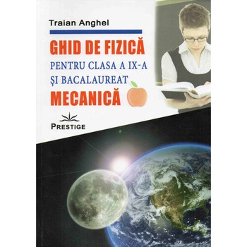 Ghid de fizica pentru clasa a IX-a si bacalaureat Mecanica, Traian Anghel Ghid de fizica pentru clasa a IX-a si bacalaureat Mecanica, Traian Anghel