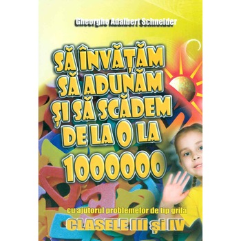 Sa invatam sa Adunam si sa scadem de La 0 La 1 000 000, Cu Ajutorul Problemelor de Tip Grila – Clasele III si IV - Gheorghe-Adalbert Schneider Sa invatam sa Adunam si sa scadem de La 0 La 1 000 000, Cu Ajutorul Problemelor de Tip Grila – Clasele III si IV - Gheorghe-Adalbert Schneider