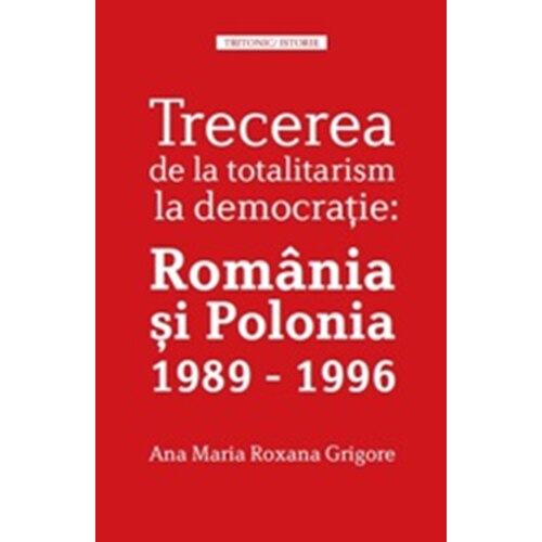 Trecerea de La Totalitarism La Istorie: Romania si Polonia 1989-1996 - Ana Maria Roxana Grigore